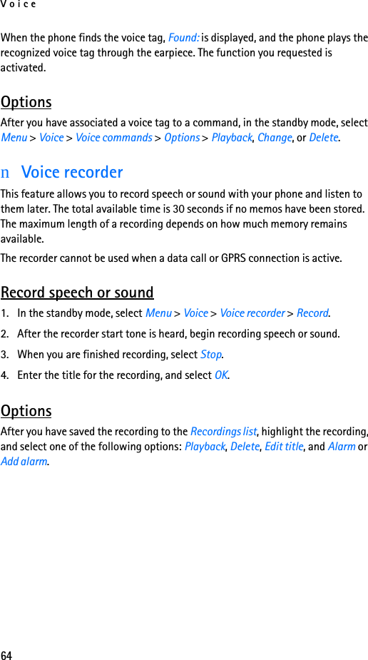 Voice64When the phone finds the voice tag, Found: is displayed, and the phone plays the recognized voice tag through the earpiece. The function you requested is activated.OptionsAfter you have associated a voice tag to a command, in the standby mode, select Menu &gt; Voice &gt; Voice commands &gt; Options &gt; Playback, Change, or Delete.nVoice recorderThis feature allows you to record speech or sound with your phone and listen to them later. The total available time is 30 seconds if no memos have been stored. The maximum length of a recording depends on how much memory remains available.The recorder cannot be used when a data call or GPRS connection is active.Record speech or sound1. In the standby mode, select Menu &gt; Voice &gt; Voice recorder &gt; Record.2. After the recorder start tone is heard, begin recording speech or sound.3. When you are finished recording, select Stop.4. Enter the title for the recording, and select OK.OptionsAfter you have saved the recording to the Recordings list, highlight the recording, and select one of the following options: Playback, Delete, Edit title, and Alarm or Add alarm.