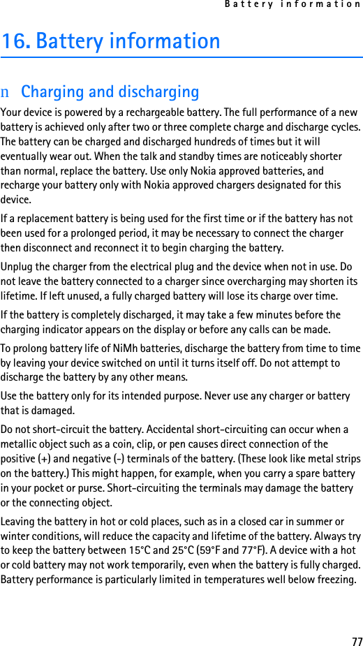 Battery information7716. Battery informationnCharging and dischargingYour device is powered by a rechargeable battery. The full performance of a new battery is achieved only after two or three complete charge and discharge cycles. The battery can be charged and discharged hundreds of times but it will eventually wear out. When the talk and standby times are noticeably shorter than normal, replace the battery. Use only Nokia approved batteries, and recharge your battery only with Nokia approved chargers designated for this device.If a replacement battery is being used for the first time or if the battery has not been used for a prolonged period, it may be necessary to connect the charger then disconnect and reconnect it to begin charging the battery.Unplug the charger from the electrical plug and the device when not in use. Do not leave the battery connected to a charger since overcharging may shorten its lifetime. If left unused, a fully charged battery will lose its charge over time.If the battery is completely discharged, it may take a few minutes before the charging indicator appears on the display or before any calls can be made.To prolong battery life of NiMh batteries, discharge the battery from time to time by leaving your device switched on until it turns itself off. Do not attempt to discharge the battery by any other means.Use the battery only for its intended purpose. Never use any charger or battery that is damaged.Do not short-circuit the battery. Accidental short-circuiting can occur when a metallic object such as a coin, clip, or pen causes direct connection of the positive (+) and negative (-) terminals of the battery. (These look like metal strips on the battery.) This might happen, for example, when you carry a spare battery in your pocket or purse. Short-circuiting the terminals may damage the battery or the connecting object.Leaving the battery in hot or cold places, such as in a closed car in summer or winter conditions, will reduce the capacity and lifetime of the battery. Always try to keep the battery between 15°C and 25°C (59°F and 77°F). A device with a hot or cold battery may not work temporarily, even when the battery is fully charged. Battery performance is particularly limited in temperatures well below freezing.