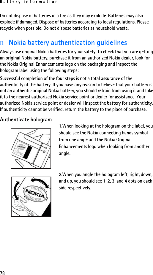 Battery information78Do not dispose of batteries in a fire as they may explode. Batteries may also explode if damaged. Dispose of batteries according to local regulations. Please recycle when possible. Do not dispose batteries as household waste.nNokia battery authentication guidelinesAlways use original Nokia batteries for your safety. To check that you are getting an original Nokia battery, purchase it from an authorized Nokia dealer, look for the Nokia Original Enhancements logo on the packaging and inspect the hologram label using the following steps:Successful completion of the four steps is not a total assurance of the authenticity of the battery. If you have any reason to believe that your battery is not an authentic original Nokia battery, you should refrain from using it and take it to the nearest authorized Nokia service point or dealer for assistance. Your authorized Nokia service point or dealer will inspect the battery for authenticity. If authenticity cannot be verified, return the battery to the place of purchase. Authenticate hologram1.When looking at the hologram on the label, you should see the Nokia connecting hands symbol from one angle and the Nokia Original Enhancements logo when looking from another angle.2.When you angle the hologram left, right, down, and up, you should see 1, 2, 3, and 4 dots on each side respectively.