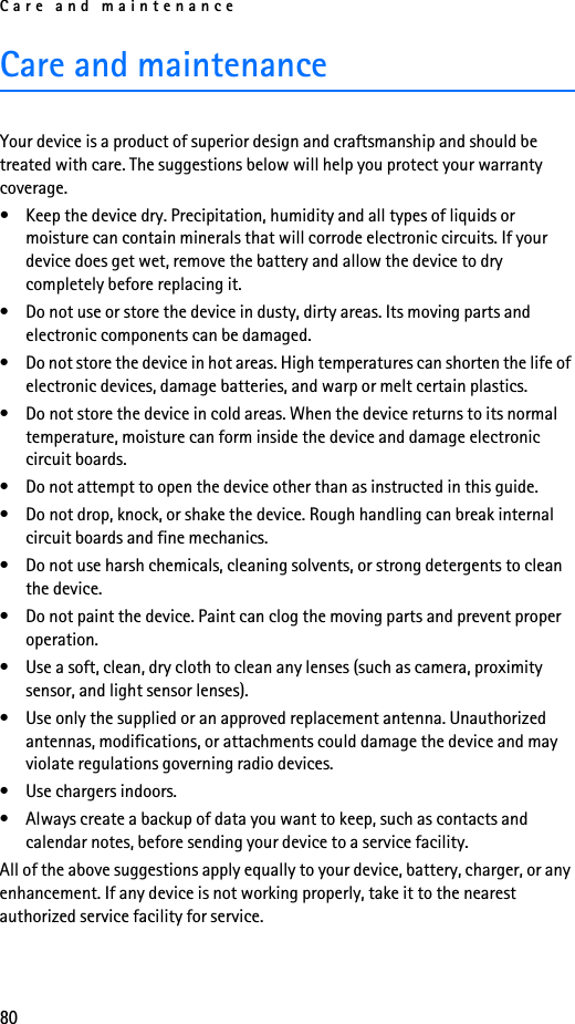 Care and maintenance80Care and maintenanceYour device is a product of superior design and craftsmanship and should be treated with care. The suggestions below will help you protect your warranty coverage.• Keep the device dry. Precipitation, humidity and all types of liquids or moisture can contain minerals that will corrode electronic circuits. If your device does get wet, remove the battery and allow the device to dry completely before replacing it.• Do not use or store the device in dusty, dirty areas. Its moving parts and electronic components can be damaged.• Do not store the device in hot areas. High temperatures can shorten the life of electronic devices, damage batteries, and warp or melt certain plastics.• Do not store the device in cold areas. When the device returns to its normal temperature, moisture can form inside the device and damage electronic circuit boards.• Do not attempt to open the device other than as instructed in this guide.• Do not drop, knock, or shake the device. Rough handling can break internal circuit boards and fine mechanics.• Do not use harsh chemicals, cleaning solvents, or strong detergents to clean the device.• Do not paint the device. Paint can clog the moving parts and prevent proper operation.• Use a soft, clean, dry cloth to clean any lenses (such as camera, proximity sensor, and light sensor lenses).• Use only the supplied or an approved replacement antenna. Unauthorized antennas, modifications, or attachments could damage the device and may violate regulations governing radio devices.• Use chargers indoors.• Always create a backup of data you want to keep, such as contacts and calendar notes, before sending your device to a service facility.All of the above suggestions apply equally to your device, battery, charger, or any enhancement. If any device is not working properly, take it to the nearest authorized service facility for service.