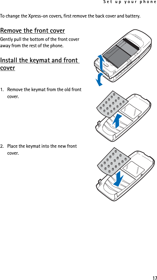 Set up your phone17To change the Xpress-on covers, first remove the back cover and battery.Remove the front coverGently pull the bottom of the front cover away from the rest of the phone.Install the keymat and front cover1. Remove the keymat from the old front cover.2. Place the keymat into the new front cover.