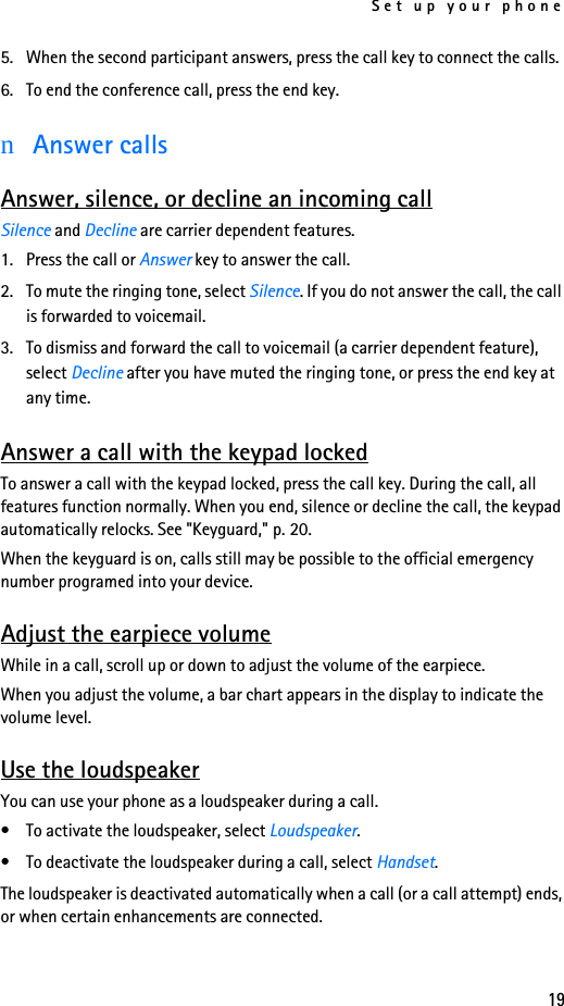 Set up your phone195. When the second participant answers, press the call key to connect the calls.6. To end the conference call, press the end key.nAnswer callsAnswer, silence, or decline an incoming callSilence and Decline are carrier dependent features.1. Press the call or Answer key to answer the call.2. To mute the ringing tone, select Silence. If you do not answer the call, the call is forwarded to voicemail.3. To dismiss and forward the call to voicemail (a carrier dependent feature), select Decline after you have muted the ringing tone, or press the end key at any time.Answer a call with the keypad lockedTo answer a call with the keypad locked, press the call key. During the call, all features function normally. When you end, silence or decline the call, the keypad automatically relocks. See &quot;Keyguard,&quot; p. 20.When the keyguard is on, calls still may be possible to the official emergency number programed into your device. Adjust the earpiece volumeWhile in a call, scroll up or down to adjust the volume of the earpiece.When you adjust the volume, a bar chart appears in the display to indicate the volume level.Use the loudspeakerYou can use your phone as a loudspeaker during a call.• To activate the loudspeaker, select Loudspeaker.• To deactivate the loudspeaker during a call, select Handset.The loudspeaker is deactivated automatically when a call (or a call attempt) ends, or when certain enhancements are connected.