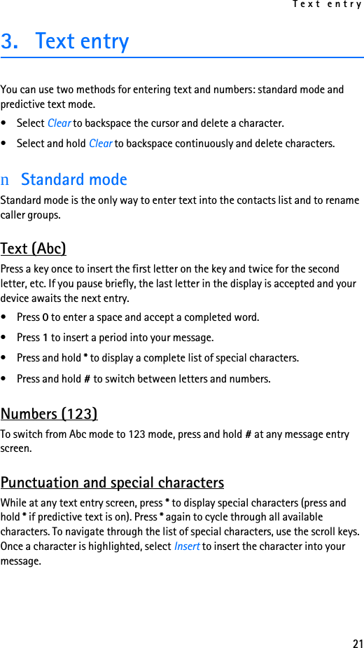 Text entry213. Text entryYou can use two methods for entering text and numbers: standard mode and predictive text mode.• Select Clear to backspace the cursor and delete a character.• Select and hold Clear to backspace continuously and delete characters.nStandard modeStandard mode is the only way to enter text into the contacts list and to rename caller groups.Text (Abc)Press a key once to insert the first letter on the key and twice for the second letter, etc. If you pause briefly, the last letter in the display is accepted and your device awaits the next entry.•Press 0 to enter a space and accept a completed word.•Press 1 to insert a period into your message.•Press and hold * to display a complete list of special characters.•Press and hold # to switch between letters and numbers.Numbers (123)To switch from Abc mode to 123 mode, press and hold # at any message entry screen.Punctuation and special charactersWhile at any text entry screen, press * to display special characters (press and hold * if predictive text is on). Press * again to cycle through all available characters. To navigate through the list of special characters, use the scroll keys. Once a character is highlighted, select Insert to insert the character into your message.