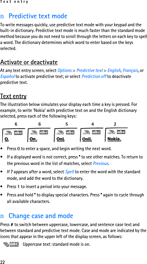 Text entry22nPredictive text modeTo write messages quickly, use predictive text mode with your keypad and the built-in dictionary. Predictive text mode is much faster than the standard mode method because you do not need to scroll through the letters on each key to spell a word. The dictionary determines which word to enter based on the keys selected.Activate or deactivateAt any text entry screen, select Options &gt; Predictive text &gt; English, Français, or Español to activate predictive text; or select Prediction off to deactivate predictive text.Text entryThe illustration below simulates your display each time a key is pressed. For example, to write ’Nokia’ with predictive text on and the English dictionary selected, press each of the following keys:   6    6     5      4     2 • Press 0 to enter a space, and begin writing the next word.• If a displayed word is not correct, press * to see other matches. To return to the previous word in the list of matches, select Previous.•If ? appears after a word, select Spell to enter the word with the standard mode, and add the word to the dictionary.• Press 1 to insert a period into your message.• Press and hold * to display special characters. Press * again to cycle through all available characters.nChange case and modePress # to switch between uppercase, lowercase, and sentence case text and between standard and predictive text mode. Case and mode are indicated by the icons that appear in the upper left of the display screen, as follows: Uppercase text: standard mode is on.
