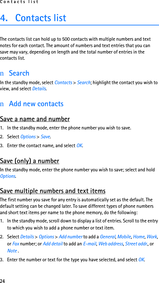Contacts list244. Contacts list The contacts list can hold up to 500 contacts with multiple numbers and text notes for each contact. The amount of numbers and text entries that you can save may vary, depending on length and the total number of entries in the contacts list.nSearchIn the standby mode, select Contacts &gt; Search; highlight the contact you wish to view, and select Details.nAdd new contactsSave a name and number1. In the standby mode, enter the phone number you wish to save.2. Select Options &gt; Save.3. Enter the contact name, and select OK.Save (only) a numberIn the standby mode, enter the phone number you wish to save; select and hold Options.Save multiple numbers and text itemsThe first number you save for any entry is automatically set as the default. The default setting can be changed later. To save different types of phone numbers and short text items per name to the phone memory, do the following:1. In the standby mode, scroll down to display a list of entries. Scroll to the entry to which you wish to add a phone number or text item.2. Select Details &gt; Options &gt; Add number to add a General, Mobile, Home, Work, or Fax number; or Add detail to add an E-mail, Web address, Street addr., or Note .3. Enter the number or text for the type you have selected, and select OK.