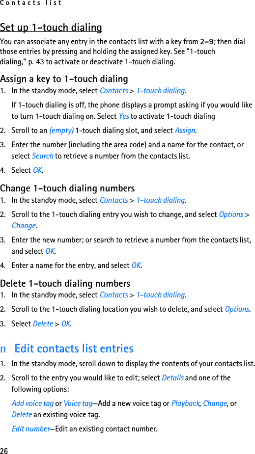 Contacts list26Set up 1-touch dialingYou can associate any entry in the contacts list with a key from 2–9; then dial those entries by pressing and holding the assigned key. See &quot;1-touch dialing,&quot; p. 43 to activate or deactivate 1-touch dialing.Assign a key to 1-touch dialing1. In the standby mode, select Contacts &gt; 1-touch dialing.If 1-touch dialing is off, the phone displays a prompt asking if you would like to turn 1-touch dialing on. Select Yes to activate 1-touch dialing2. Scroll to an (empty) 1-touch dialing slot, and select Assign.3. Enter the number (including the area code) and a name for the contact, or select Search to retrieve a number from the contacts list. 4. Select OK. Change 1-touch dialing numbers1. In the standby mode, select Contacts &gt; 1-touch dialing.2. Scroll to the 1-touch dialing entry you wish to change, and select Options &gt; Change.3. Enter the new number; or search to retrieve a number from the contacts list, and select OK.4. Enter a name for the entry, and select OK. Delete 1-touch dialing numbers1. In the standby mode, select Contacts &gt; 1-touch dialing.2. Scroll to the 1-touch dialing location you wish to delete, and select Options.3. Select Delete &gt; OK.nEdit contacts list entries1. In the standby mode, scroll down to display the contents of your contacts list.2. Scroll to the entry you would like to edit; select Details and one of the following options:Add voice tag or Voice tag—Add a new voice tag or Playback, Change, or Delete an existing voice tag.Edit number—Edit an existing contact number.