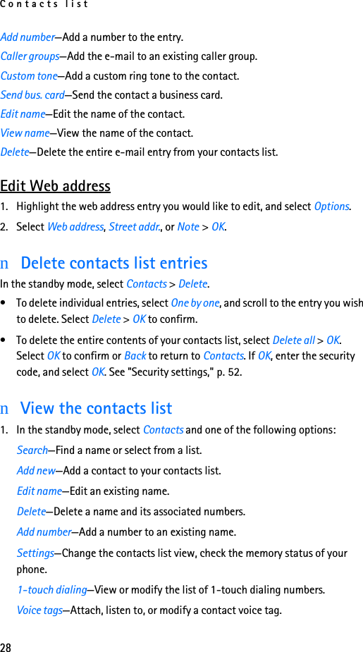 Contacts list28Add number—Add a number to the entry.Caller groups—Add the e-mail to an existing caller group.Custom tone—Add a custom ring tone to the contact.Send bus. card—Send the contact a business card.Edit name—Edit the name of the contact.View name—View the name of the contact.Delete—Delete the entire e-mail entry from your contacts list.Edit Web address1. Highlight the web address entry you would like to edit, and select Options.2. Select Web address, Street addr., or Note &gt; OK.nDelete contacts list entriesIn the standby mode, select Contacts &gt; Delete.• To delete individual entries, select One by one, and scroll to the entry you wish to delete. Select Delete &gt; OK to confirm.• To delete the entire contents of your contacts list, select Delete all &gt; OK. Select OK to confirm or Back to return to Contacts. If OK, enter the security code, and select OK. See &quot;Security settings,&quot; p. 52.nView the contacts list1. In the standby mode, select Contacts and one of the following options:Search—Find a name or select from a list.Add new—Add a contact to your contacts list.Edit name—Edit an existing name.Delete—Delete a name and its associated numbers.Add number—Add a number to an existing name.Settings—Change the contacts list view, check the memory status of your phone.1-touch dialing—View or modify the list of 1-touch dialing numbers.Voice tags—Attach, listen to, or modify a contact voice tag.