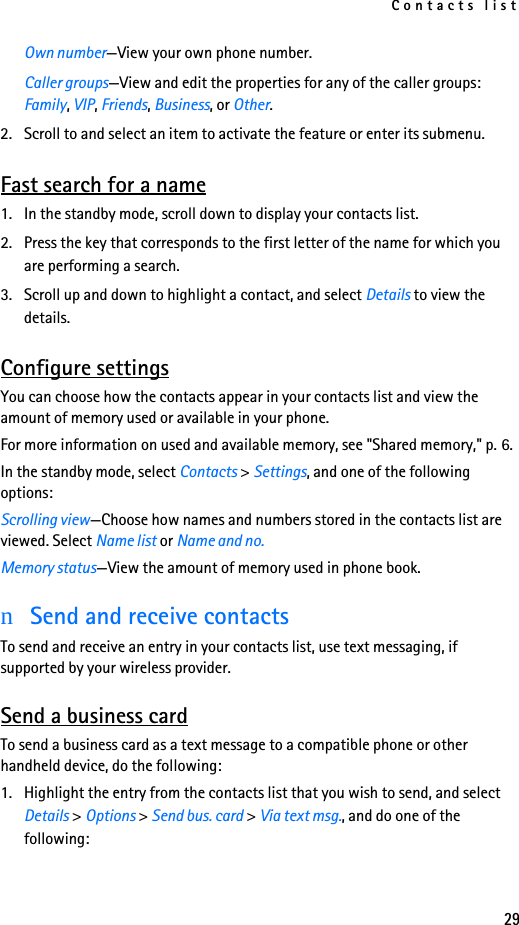 Contacts list29Own number—View your own phone number.Caller groups—View and edit the properties for any of the caller groups: Family, VIP, Friends, Business, or Other.2. Scroll to and select an item to activate the feature or enter its submenu.Fast search for a name1. In the standby mode, scroll down to display your contacts list.2. Press the key that corresponds to the first letter of the name for which you are performing a search.3. Scroll up and down to highlight a contact, and select Details to view the details.Configure settingsYou can choose how the contacts appear in your contacts list and view the amount of memory used or available in your phone.For more information on used and available memory, see &quot;Shared memory,&quot; p. 6.In the standby mode, select Contacts &gt; Settings, and one of the following options:Scrolling view—Choose how names and numbers stored in the contacts list are viewed. Select Name list or Name and no.Memory status—View the amount of memory used in phone book.nSend and receive contactsTo send and receive an entry in your contacts list, use text messaging, if supported by your wireless provider.Send a business cardTo send a business card as a text message to a compatible phone or other handheld device, do the following:1. Highlight the entry from the contacts list that you wish to send, and select Details &gt; Options &gt; Send bus. card &gt; Via text msg., and do one of the following: