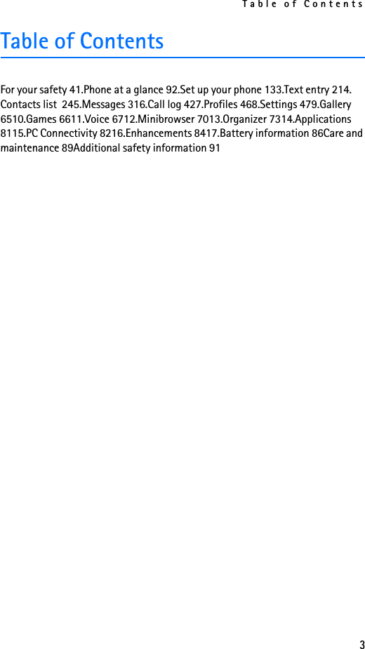 Table of Contents3Table of ContentsFor your safety 41.Phone at a glance 92.Set up your phone 133.Text entry 214.Contacts list  245.Messages 316.Call log 427.Profiles 468.Settings 479.Gallery 6510.Games 6611.Voice 6712.Minibrowser 7013.Organizer 7314.Applications 8115.PC Connectivity 8216.Enhancements 8417.Battery information 86Care and maintenance 89Additional safety information 91