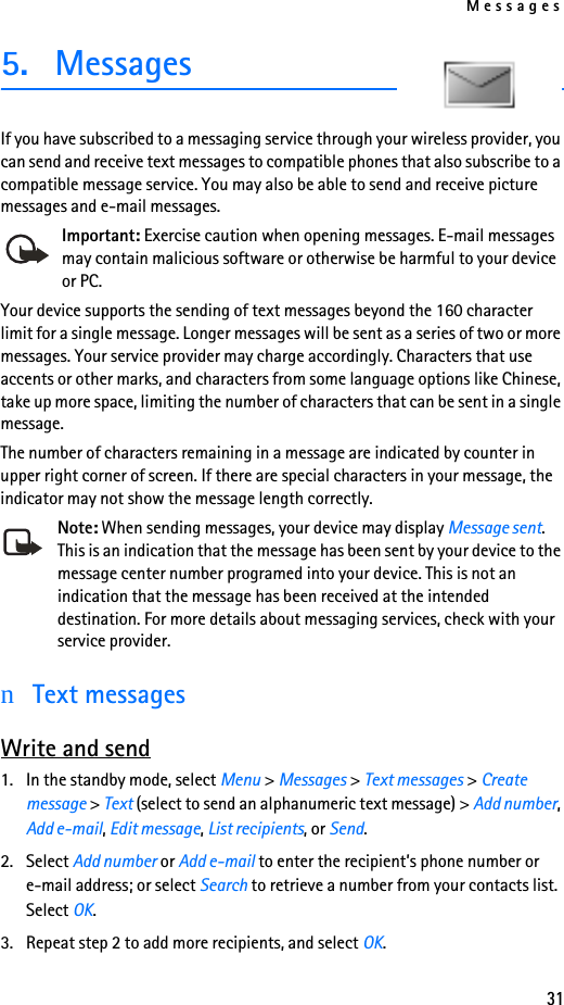 Messages315. MessagesIf you have subscribed to a messaging service through your wireless provider, you can send and receive text messages to compatible phones that also subscribe to a compatible message service. You may also be able to send and receive picture messages and e-mail messages.Important: Exercise caution when opening messages. E-mail messages may contain malicious software or otherwise be harmful to your device or PC.Your device supports the sending of text messages beyond the 160 character limit for a single message. Longer messages will be sent as a series of two or more messages. Your service provider may charge accordingly. Characters that use accents or other marks, and characters from some language options like Chinese, take up more space, limiting the number of characters that can be sent in a single message. The number of characters remaining in a message are indicated by counter in upper right corner of screen. If there are special characters in your message, the indicator may not show the message length correctly.Note: When sending messages, your device may display Message sent. This is an indication that the message has been sent by your device to the message center number programed into your device. This is not an indication that the message has been received at the intended destination. For more details about messaging services, check with your service provider.nText messagesWrite and send1. In the standby mode, select Menu &gt; Messages &gt; Text messages &gt; Create message &gt; Text (select to send an alphanumeric text message) &gt; Add number, Add e-mail, Edit message, List recipients, or Send.2. Select Add number or Add e-mail to enter the recipient’s phone number or e-mail address; or select Search to retrieve a number from your contacts list. Select OK.3. Repeat step 2 to add more recipients, and select OK.