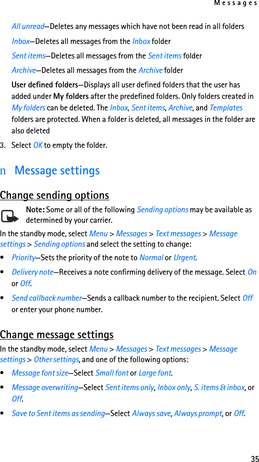 Messages35All unread—Deletes any messages which have not been read in all foldersInbox—Deletes all messages from the Inbox folderSent items—Deletes all messages from the Sent items folderArchive—Deletes all messages from the Archive folderUser defined folders—Displays all user defined folders that the user has added under My folders after the predefined folders. Only folders created in My folders can be deleted. The Inbox, Sent items, Archive, and Templates folders are protected. When a folder is deleted, all messages in the folder are also deleted3. Select OK to empty the folder.nMessage settingsChange sending optionsNote: Some or all of the following Sending options may be available as determined by your carrier.In the standby mode, select Menu &gt; Messages &gt; Text messages &gt; Message settings &gt; Sending options and select the setting to change:•Priority—Sets the priority of the note to Normal or Urgent.•Delivery note—Receives a note confirming delivery of the message. Select On or Off.•Send callback number—Sends a callback number to the recipient. Select Off or enter your phone number.Change message settingsIn the standby mode, select Menu &gt; Messages &gt; Text messages &gt; Message settings &gt; Other settings, and one of the following options:•Message font size—Select Small font or Large font.•Message overwriting—Select Sent items only, Inbox only, S. items &amp; inbox, or Off. •Save to Sent items as sending—Select Always save, Always prompt, or Off.