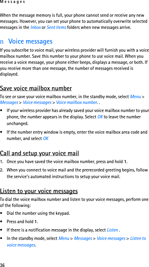 Messages36When the message memory is full, your phone cannot send or receive any new messages. However, you can set your phone to automatically overwrite selected messages in the Inbox or Sent items folders when new messages arrive.nVoice messagesIf you subscribe to voice mail, your wireless provider will furnish you with a voice mailbox number. Save this number to your phone to use voice mail. When you receive a voice message, your phone either beeps, displays a message, or both. If you receive more than one message, the number of messages received is displayed.Save voice mailbox numberTo see or save your voice mailbox number, in the standby mode, select Menu &gt; Messages &gt; Voice messages &gt; Voice mailbox number. .• If your wireless provider has already saved your voice mailbox number to your phone, the number appears in the display. Select OK to leave the number unchanged.• If the number entry window is empty, enter the voice mailbox area code and number, and select OKCall and setup your voice mail1. Once you have saved the voice mailbox number, press and hold 1. 2. When you connect to voice mail and the prerecorded greeting begins, follow the service’s automated instructions to setup your voice mail.Listen to your voice messagesTo dial the voice mailbox number and listen to your voice messages, perform one of the following:• Dial the number using the keypad.• Press and hold 1.• If there is a notification message in the display, select Listen .• In the standby mode, select Menu &gt; Messages &gt; Voice messages &gt; Listen to voice messages. 