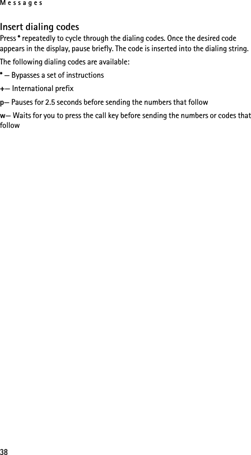 Messages38Insert dialing codesPress * repeatedly to cycle through the dialing codes. Once the desired code appears in the display, pause briefly. The code is inserted into the dialing string.The following dialing codes are available: * — Bypasses a set of instructions+— International prefixp— Pauses for 2.5 seconds before sending the numbers that followw— Waits for you to press the call key before sending the numbers or codes that follow