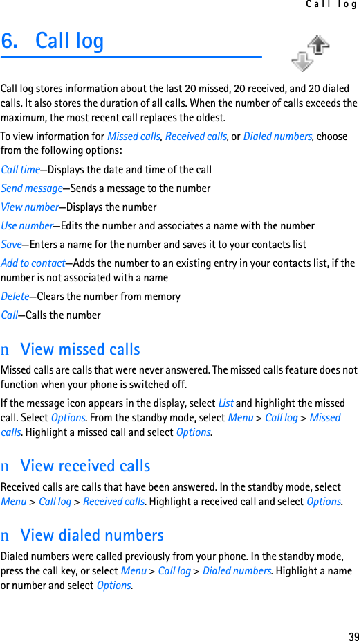Call log396. Call logCall log stores information about the last 20 missed, 20 received, and 20 dialed calls. It also stores the duration of all calls. When the number of calls exceeds the maximum, the most recent call replaces the oldest.To view information for Missed calls, Received calls, or Dialed numbers, choose from the following options:Call time—Displays the date and time of the callSend message—Sends a message to the numberView number—Displays the numberUse number—Edits the number and associates a name with the numberSave—Enters a name for the number and saves it to your contacts listAdd to contact—Adds the number to an existing entry in your contacts list, if the number is not associated with a nameDelete—Clears the number from memoryCall—Calls the numbernView missed callsMissed calls are calls that were never answered. The missed calls feature does not function when your phone is switched off.If the message icon appears in the display, select List and highlight the missed call. Select Options. From the standby mode, select Menu &gt; Call log &gt; Missed calls. Highlight a missed call and select Options.nView received callsReceived calls are calls that have been answered. In the standby mode, select Menu &gt; Call log &gt; Received calls. Highlight a received call and select Options.nView dialed numbersDialed numbers were called previously from your phone. In the standby mode, press the call key, or select Menu &gt; Call log &gt; Dialed numbers. Highlight a name or number and select Options.