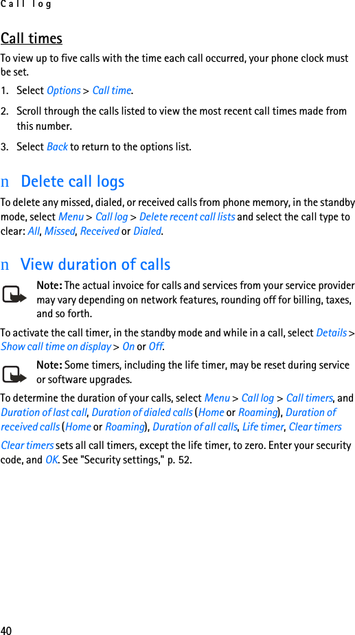Call log40Call timesTo view up to five calls with the time each call occurred, your phone clock must be set.1. Select Options &gt; Call time.2. Scroll through the calls listed to view the most recent call times made from this number.3. Select Back to return to the options list.nDelete call logsTo delete any missed, dialed, or received calls from phone memory, in the standby mode, select Menu &gt; Call log &gt; Delete recent call lists and select the call type to clear: All, Missed, Received or Dialed.nView duration of callsNote: The actual invoice for calls and services from your service provider may vary depending on network features, rounding off for billing, taxes, and so forth.To activate the call timer, in the standby mode and while in a call, select Details &gt; Show call time on display &gt; On or Off. Note: Some timers, including the life timer, may be reset during service or software upgrades.To determine the duration of your calls, select Menu &gt; Call log &gt; Call timers, and Duration of last call, Duration of dialed calls (Home or Roaming), Duration of received calls (Home or Roaming), Duration of all calls, Life timer, Clear timersClear timers sets all call timers, except the life timer, to zero. Enter your security code, and OK. See &quot;Security settings,&quot; p. 52.