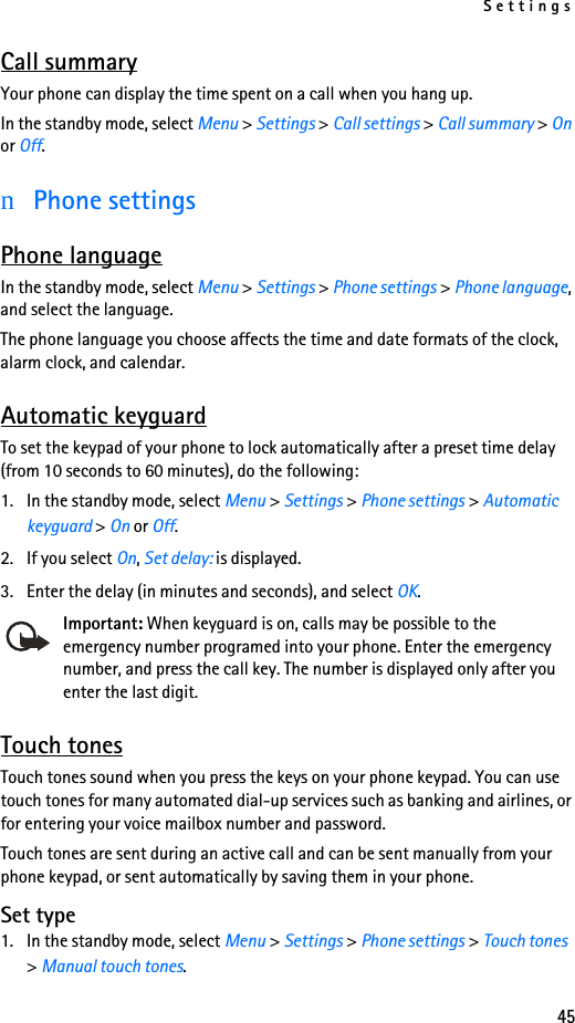Settings45Call summaryYour phone can display the time spent on a call when you hang up.In the standby mode, select Menu &gt; Settings &gt; Call settings &gt; Call summary &gt; On or Off.nPhone settingsPhone languageIn the standby mode, select Menu &gt; Settings &gt; Phone settings &gt; Phone language, and select the language.The phone language you choose affects the time and date formats of the clock, alarm clock, and calendar.Automatic keyguardTo set the keypad of your phone to lock automatically after a preset time delay (from 10 seconds to 60 minutes), do the following:1. In the standby mode, select Menu &gt; Settings &gt; Phone settings &gt; Automatic keyguard &gt; On or Off. 2. If you select On, Set delay: is displayed. 3. Enter the delay (in minutes and seconds), and select OK.Important: When keyguard is on, calls may be possible to the emergency number programed into your phone. Enter the emergency number, and press the call key. The number is displayed only after you enter the last digit.Touch tonesTouch tones sound when you press the keys on your phone keypad. You can use touch tones for many automated dial-up services such as banking and airlines, or for entering your voice mailbox number and password. Touch tones are sent during an active call and can be sent manually from your phone keypad, or sent automatically by saving them in your phone.Set type1. In the standby mode, select Menu &gt; Settings &gt; Phone settings &gt; Touch tones &gt; Manual touch tones.