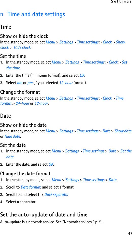 Settings47nTime and date settingsTimeShow or hide the clockIn the standby mode, select Menu &gt; Settings &gt; Time settings &gt; Clock &gt; Show clock or Hide clock.Set the time1. In the standby mode, select Menu &gt; Settings &gt; Time settings &gt; Clock &gt; Set the time.2. Enter the time (in hh:mm format), and select OK.3. Select am or pm (if you selected 12-hour format).Change the formatIn the standby mode, select Menu &gt; Settings &gt; Time settings &gt; Clock &gt; Time format &gt; 24-hour or 12-hour. DateShow or hide the dateIn the standby mode, select Menu &gt; Settings &gt; Time settings &gt; Date &gt; Show date or Hide date.Set the date1. In the standby mode, select Menu &gt; Settings &gt; Time settings &gt; Date &gt; Set the date.2. Enter the date, and select OK.Change the date format1. In the standby mode, select Menu &gt; Settings &gt; Time settings &gt; Date.2. Scroll to Date format, and select a format. 3. Scroll to and select the Date separator.4. Select a separator. Set the auto-update of date and timeAuto-update is a network service. See &quot;Network services,&quot; p. 5.