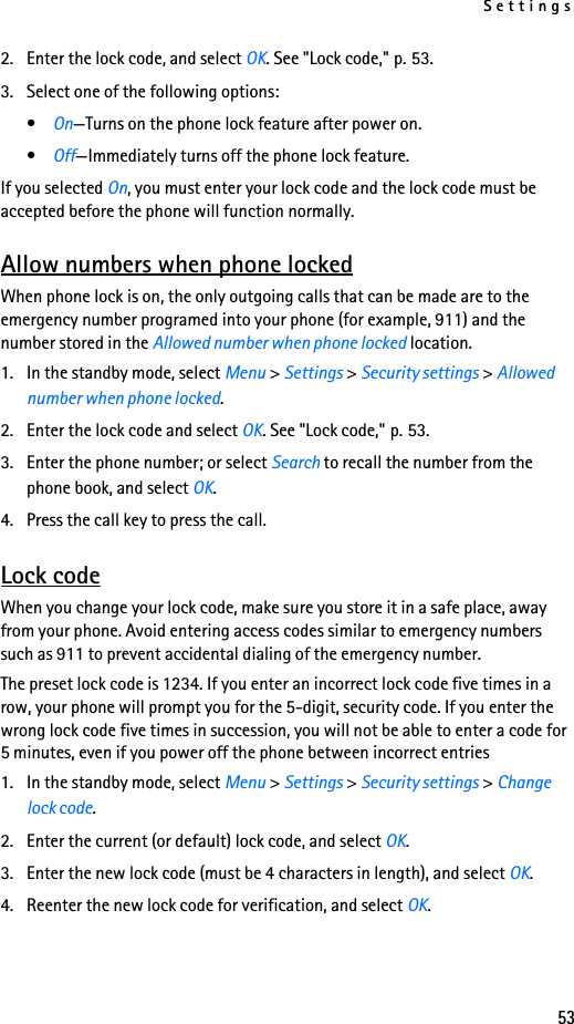 Settings532. Enter the lock code, and select OK. See &quot;Lock code,&quot; p. 53.3. Select one of the following options:•On—Turns on the phone lock feature after power on.•Off—Immediately turns off the phone lock feature.If you selected On, you must enter your lock code and the lock code must be accepted before the phone will function normally.Allow numbers when phone lockedWhen phone lock is on, the only outgoing calls that can be made are to the emergency number programed into your phone (for example, 911) and the number stored in the Allowed number when phone locked location.1. In the standby mode, select Menu &gt; Settings &gt; Security settings &gt; Allowed number when phone locked.2. Enter the lock code and select OK. See &quot;Lock code,&quot; p. 53.3. Enter the phone number; or select Search to recall the number from the phone book, and select OK.4. Press the call key to press the call.Lock codeWhen you change your lock code, make sure you store it in a safe place, away from your phone. Avoid entering access codes similar to emergency numbers such as 911 to prevent accidental dialing of the emergency number.The preset lock code is 1234. If you enter an incorrect lock code five times in a row, your phone will prompt you for the 5-digit, security code. If you enter the wrong lock code five times in succession, you will not be able to enter a code for 5 minutes, even if you power off the phone between incorrect entries1. In the standby mode, select Menu &gt; Settings &gt; Security settings &gt; Change lock code.2. Enter the current (or default) lock code, and select OK.3. Enter the new lock code (must be 4 characters in length), and select OK.4. Reenter the new lock code for verification, and select OK.