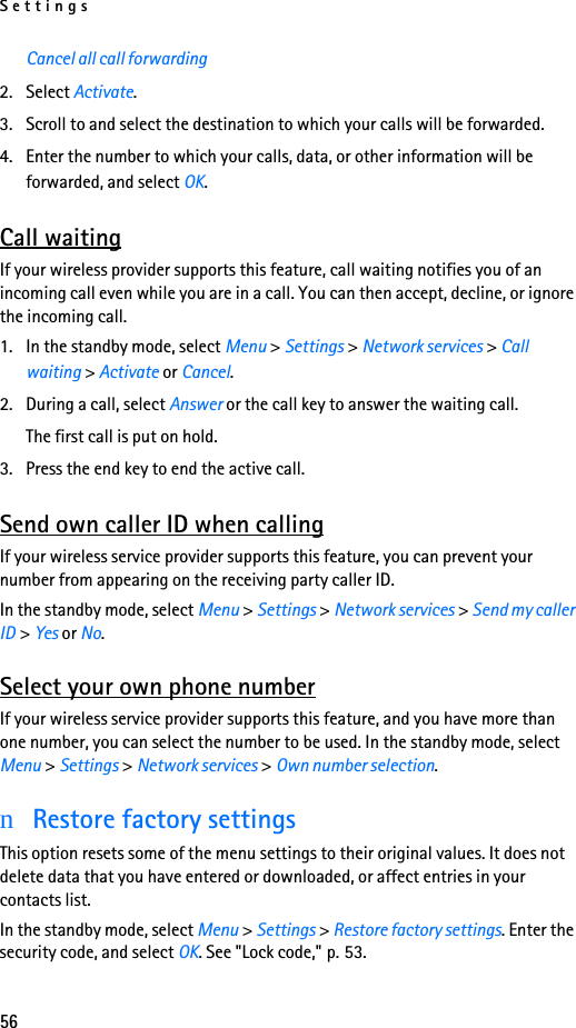 Settings56Cancel all call forwarding2. Select Activate.3. Scroll to and select the destination to which your calls will be forwarded.4. Enter the number to which your calls, data, or other information will be forwarded, and select OK.Call waitingIf your wireless provider supports this feature, call waiting notifies you of an incoming call even while you are in a call. You can then accept, decline, or ignore the incoming call.1. In the standby mode, select Menu &gt; Settings &gt; Network services &gt; Call waiting &gt; Activate or Cancel.2. During a call, select Answer or the call key to answer the waiting call.The first call is put on hold. 3. Press the end key to end the active call.Send own caller ID when callingIf your wireless service provider supports this feature, you can prevent your number from appearing on the receiving party caller ID.In the standby mode, select Menu &gt; Settings &gt; Network services &gt; Send my caller ID &gt; Yes or No.Select your own phone numberIf your wireless service provider supports this feature, and you have more than one number, you can select the number to be used. In the standby mode, select Menu &gt; Settings &gt; Network services &gt; Own number selection.nRestore factory settingsThis option resets some of the menu settings to their original values. It does not delete data that you have entered or downloaded, or affect entries in your contacts list.In the standby mode, select Menu &gt; Settings &gt; Restore factory settings. Enter the security code, and select OK. See &quot;Lock code,&quot; p. 53.