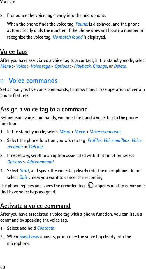 Voice602. Pronounce the voice tag clearly into the microphone.When the phone finds the voice tag, Found: is displayed, and the phone automatically dials the number. If the phone does not locate a number or recognize the voice tag, No match found is displayed. Voice tagsAfter you have associated a voice tag to a contact, in the standby mode, select Menu &gt; Voice &gt; Voice tags &gt; Options &gt; Playback, Change, or Delete.nVoice commandsSet as many as five voice commands, to allow hands-free operation of certain phone features. Assign a voice tag to a commandBefore using voice commands, you must first add a voice tag to the phone function. 1. In the standby mode, select Menu &gt; Voice &gt; Voice commands.2. Select the phone function you wish to tag: Profiles, Voice mailbox, Voice recorder or Call log.3. If necessary, scroll to an option associated with that function, select Options &gt; Add command.4. Select Start, and speak the voice tag clearly into the microphone. Do not select Quit unless you want to cancel the recording.The phone replays and saves the recorded tag.   appears next to commands that have voice tags assigned.Activate a voice commandAfter you have associated a voice tag with a phone function, you can issue a command by speaking the voice tag.1. Select and hold Contacts.2. When Speak now appears, pronounce the voice tag clearly into the microphone. 
