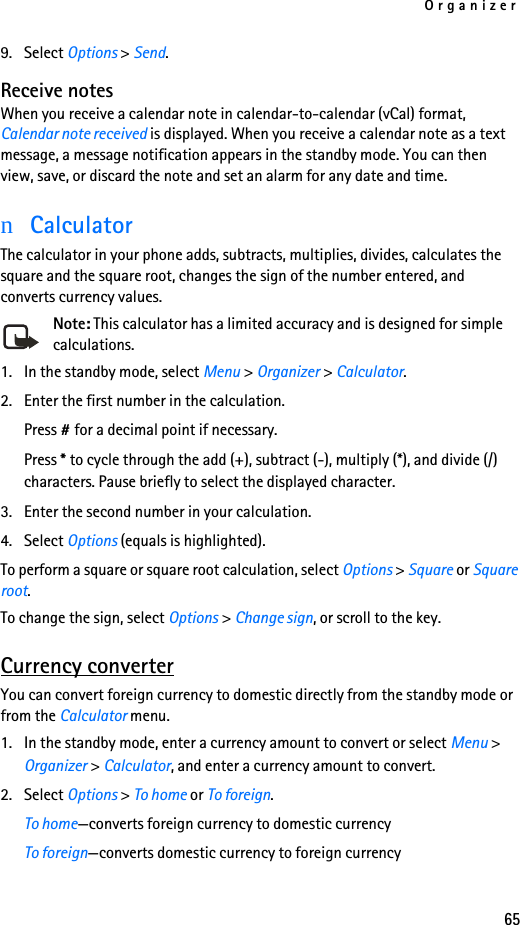 Organizer659. Select Options &gt; Send.Receive notesWhen you receive a calendar note in calendar-to-calendar (vCal) format, Calendar note received is displayed. When you receive a calendar note as a text message, a message notification appears in the standby mode. You can then view, save, or discard the note and set an alarm for any date and time.nCalculatorThe calculator in your phone adds, subtracts, multiplies, divides, calculates the square and the square root, changes the sign of the number entered, and converts currency values.Note: This calculator has a limited accuracy and is designed for simple calculations.1. In the standby mode, select Menu &gt; Organizer &gt; Calculator.2. Enter the first number in the calculation.Press # for a decimal point if necessary.Press * to cycle through the add (+), subtract (-), multiply (*), and divide (/) characters. Pause briefly to select the displayed character.3. Enter the second number in your calculation.4. Select Options (equals is highlighted). To perform a square or square root calculation, select Options &gt; Square or Square root.To change the sign, select Options &gt; Change sign, or scroll to the key.Currency converterYou can convert foreign currency to domestic directly from the standby mode or from the Calculator menu.1. In the standby mode, enter a currency amount to convert or select Menu &gt; Organizer &gt; Calculator, and enter a currency amount to convert.2. Select Options &gt; To home or To foreign.To home—converts foreign currency to domestic currencyTo foreign—converts domestic currency to foreign currency