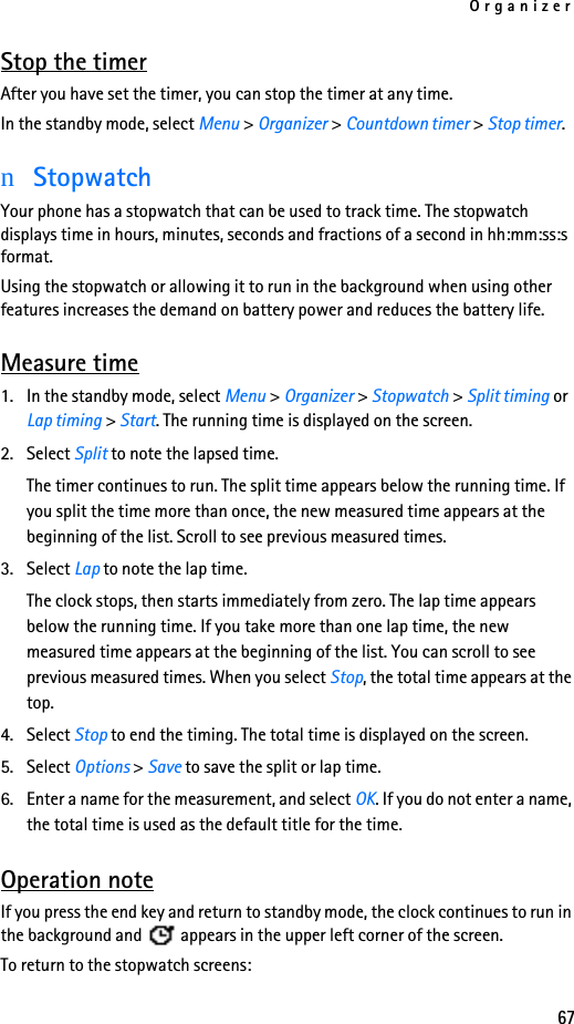 Organizer67Stop the timerAfter you have set the timer, you can stop the timer at any time.In the standby mode, select Menu &gt; Organizer &gt; Countdown timer &gt; Stop timer.nStopwatchYour phone has a stopwatch that can be used to track time. The stopwatch displays time in hours, minutes, seconds and fractions of a second in hh:mm:ss:s format.Using the stopwatch or allowing it to run in the background when using other features increases the demand on battery power and reduces the battery life. Measure time1. In the standby mode, select Menu &gt; Organizer &gt; Stopwatch &gt; Split timing or Lap timing &gt; Start. The running time is displayed on the screen.2. Select Split to note the lapsed time. The timer continues to run. The split time appears below the running time. If you split the time more than once, the new measured time appears at the beginning of the list. Scroll to see previous measured times.3. Select Lap to note the lap time. The clock stops, then starts immediately from zero. The lap time appears below the running time. If you take more than one lap time, the new measured time appears at the beginning of the list. You can scroll to see previous measured times. When you select Stop, the total time appears at the top.4. Select Stop to end the timing. The total time is displayed on the screen.5. Select Options &gt; Save to save the split or lap time.6. Enter a name for the measurement, and select OK. If you do not enter a name, the total time is used as the default title for the time.Operation noteIf you press the end key and return to standby mode, the clock continues to run in the background and   appears in the upper left corner of the screen.To return to the stopwatch screens: