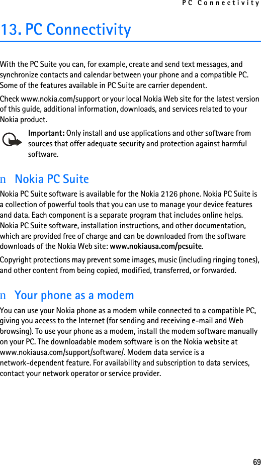 PC Connectivity6913. PC ConnectivityWith the PC Suite you can, for example, create and send text messages, and synchronize contacts and calendar between your phone and a compatible PC. Some of the features available in PC Suite are carrier dependent.Check www.nokia.com/support or your local Nokia Web site for the latest version of this guide, additional information, downloads, and services related to your Nokia product.Important: Only install and use applications and other software from sources that offer adequate security and protection against harmful software.nNokia PC SuiteNokia PC Suite software is available for the Nokia 2126 phone. Nokia PC Suite is a collection of powerful tools that you can use to manage your device features and data. Each component is a separate program that includes online helps. Nokia PC Suite software, installation instructions, and other documentation, which are provided free of charge and can be downloaded from the software downloads of the Nokia Web site: www.nokiausa.com/pcsuite.Copyright protections may prevent some images, music (including ringing tones), and other content from being copied, modified, transferred, or forwarded.nYour phone as a modemYou can use your Nokia phone as a modem while connected to a compatible PC, giving you access to the Internet (for sending and receiving e-mail and Web browsing). To use your phone as a modem, install the modem software manually on your PC. The downloadable modem software is on the Nokia website at www.nokiausa.com/support/software/. Modem data service is a network-dependent feature. For availability and subscription to data services, contact your network operator or service provider.