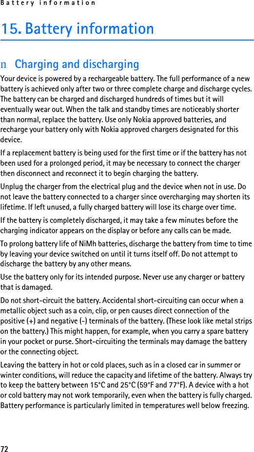 Battery information7215. Battery informationnCharging and dischargingYour device is powered by a rechargeable battery. The full performance of a new battery is achieved only after two or three complete charge and discharge cycles. The battery can be charged and discharged hundreds of times but it will eventually wear out. When the talk and standby times are noticeably shorter than normal, replace the battery. Use only Nokia approved batteries, and recharge your battery only with Nokia approved chargers designated for this device.If a replacement battery is being used for the first time or if the battery has not been used for a prolonged period, it may be necessary to connect the charger then disconnect and reconnect it to begin charging the battery.Unplug the charger from the electrical plug and the device when not in use. Do not leave the battery connected to a charger since overcharging may shorten its lifetime. If left unused, a fully charged battery will lose its charge over time.If the battery is completely discharged, it may take a few minutes before the charging indicator appears on the display or before any calls can be made.To prolong battery life of NiMh batteries, discharge the battery from time to time by leaving your device switched on until it turns itself off. Do not attempt to discharge the battery by any other means.Use the battery only for its intended purpose. Never use any charger or battery that is damaged.Do not short-circuit the battery. Accidental short-circuiting can occur when a metallic object such as a coin, clip, or pen causes direct connection of the positive (+) and negative (-) terminals of the battery. (These look like metal strips on the battery.) This might happen, for example, when you carry a spare battery in your pocket or purse. Short-circuiting the terminals may damage the battery or the connecting object.Leaving the battery in hot or cold places, such as in a closed car in summer or winter conditions, will reduce the capacity and lifetime of the battery. Always try to keep the battery between 15°C and 25°C (59°F and 77°F). A device with a hot or cold battery may not work temporarily, even when the battery is fully charged. Battery performance is particularly limited in temperatures well below freezing.