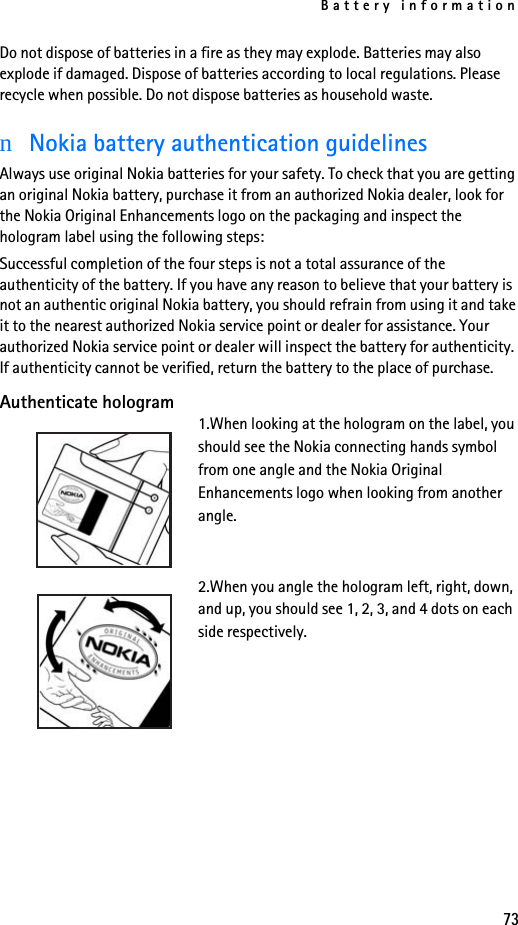 Battery information73Do not dispose of batteries in a fire as they may explode. Batteries may also explode if damaged. Dispose of batteries according to local regulations. Please recycle when possible. Do not dispose batteries as household waste.nNokia battery authentication guidelinesAlways use original Nokia batteries for your safety. To check that you are getting an original Nokia battery, purchase it from an authorized Nokia dealer, look for the Nokia Original Enhancements logo on the packaging and inspect the hologram label using the following steps:Successful completion of the four steps is not a total assurance of the authenticity of the battery. If you have any reason to believe that your battery is not an authentic original Nokia battery, you should refrain from using it and take it to the nearest authorized Nokia service point or dealer for assistance. Your authorized Nokia service point or dealer will inspect the battery for authenticity. If authenticity cannot be verified, return the battery to the place of purchase. Authenticate hologram1.When looking at the hologram on the label, you should see the Nokia connecting hands symbol from one angle and the Nokia Original Enhancements logo when looking from another angle.2.When you angle the hologram left, right, down, and up, you should see 1, 2, 3, and 4 dots on each side respectively.