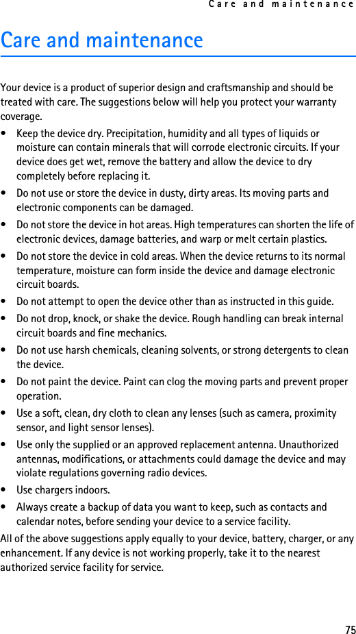 Care and maintenance75Care and maintenanceYour device is a product of superior design and craftsmanship and should be treated with care. The suggestions below will help you protect your warranty coverage.• Keep the device dry. Precipitation, humidity and all types of liquids or moisture can contain minerals that will corrode electronic circuits. If your device does get wet, remove the battery and allow the device to dry completely before replacing it.• Do not use or store the device in dusty, dirty areas. Its moving parts and electronic components can be damaged.• Do not store the device in hot areas. High temperatures can shorten the life of electronic devices, damage batteries, and warp or melt certain plastics.• Do not store the device in cold areas. When the device returns to its normal temperature, moisture can form inside the device and damage electronic circuit boards.• Do not attempt to open the device other than as instructed in this guide.• Do not drop, knock, or shake the device. Rough handling can break internal circuit boards and fine mechanics.• Do not use harsh chemicals, cleaning solvents, or strong detergents to clean the device.• Do not paint the device. Paint can clog the moving parts and prevent proper operation.• Use a soft, clean, dry cloth to clean any lenses (such as camera, proximity sensor, and light sensor lenses).• Use only the supplied or an approved replacement antenna. Unauthorized antennas, modifications, or attachments could damage the device and may violate regulations governing radio devices.• Use chargers indoors.• Always create a backup of data you want to keep, such as contacts and calendar notes, before sending your device to a service facility.All of the above suggestions apply equally to your device, battery, charger, or any enhancement. If any device is not working properly, take it to the nearest authorized service facility for service.
