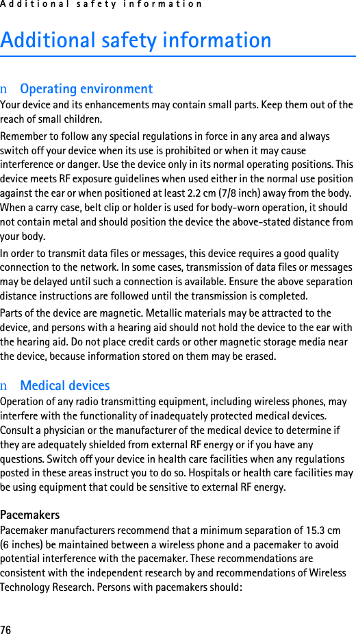 Additional safety information76Additional safety informationnOperating environmentYour device and its enhancements may contain small parts. Keep them out of the reach of small children.Remember to follow any special regulations in force in any area and always switch off your device when its use is prohibited or when it may cause interference or danger. Use the device only in its normal operating positions. This device meets RF exposure guidelines when used either in the normal use position against the ear or when positioned at least 2.2 cm (7/8 inch) away from the body.  When a carry case, belt clip or holder is used for body-worn operation, it should not contain metal and should position the device the above-stated distance from your body. In order to transmit data files or messages, this device requires a good quality connection to the network. In some cases, transmission of data files or messages may be delayed until such a connection is available. Ensure the above separation distance instructions are followed until the transmission is completed.Parts of the device are magnetic. Metallic materials may be attracted to the device, and persons with a hearing aid should not hold the device to the ear with the hearing aid. Do not place credit cards or other magnetic storage media near the device, because information stored on them may be erased.nMedical devicesOperation of any radio transmitting equipment, including wireless phones, may interfere with the functionality of inadequately protected medical devices. Consult a physician or the manufacturer of the medical device to determine if they are adequately shielded from external RF energy or if you have any questions. Switch off your device in health care facilities when any regulations posted in these areas instruct you to do so. Hospitals or health care facilities may be using equipment that could be sensitive to external RF energy.PacemakersPacemaker manufacturers recommend that a minimum separation of 15.3 cm (6 inches) be maintained between a wireless phone and a pacemaker to avoid potential interference with the pacemaker. These recommendations are consistent with the independent research by and recommendations of Wireless Technology Research. Persons with pacemakers should: