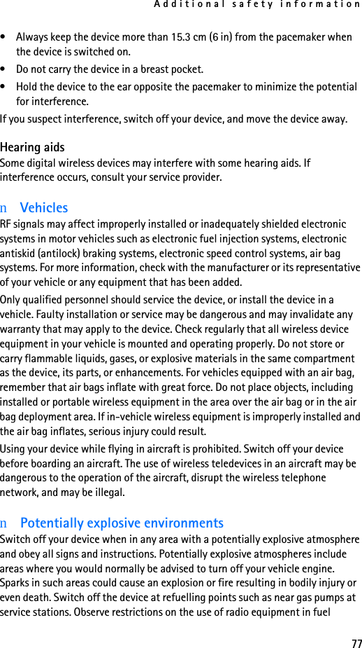 Additional safety information77• Always keep the device more than 15.3 cm (6 in) from the pacemaker when the device is switched on.• Do not carry the device in a breast pocket.• Hold the device to the ear opposite the pacemaker to minimize the potential for interference.If you suspect interference, switch off your device, and move the device away.Hearing aidsSome digital wireless devices may interfere with some hearing aids. If interference occurs, consult your service provider.nVehiclesRF signals may affect improperly installed or inadequately shielded electronic systems in motor vehicles such as electronic fuel injection systems, electronic antiskid (antilock) braking systems, electronic speed control systems, air bag systems. For more information, check with the manufacturer or its representative of your vehicle or any equipment that has been added.Only qualified personnel should service the device, or install the device in a vehicle. Faulty installation or service may be dangerous and may invalidate any warranty that may apply to the device. Check regularly that all wireless device equipment in your vehicle is mounted and operating properly. Do not store or carry flammable liquids, gases, or explosive materials in the same compartment as the device, its parts, or enhancements. For vehicles equipped with an air bag, remember that air bags inflate with great force. Do not place objects, including installed or portable wireless equipment in the area over the air bag or in the air bag deployment area. If in-vehicle wireless equipment is improperly installed and the air bag inflates, serious injury could result.Using your device while flying in aircraft is prohibited. Switch off your device before boarding an aircraft. The use of wireless teledevices in an aircraft may be dangerous to the operation of the aircraft, disrupt the wireless telephone network, and may be illegal.nPotentially explosive environmentsSwitch off your device when in any area with a potentially explosive atmosphere and obey all signs and instructions. Potentially explosive atmospheres include areas where you would normally be advised to turn off your vehicle engine. Sparks in such areas could cause an explosion or fire resulting in bodily injury or even death. Switch off the device at refuelling points such as near gas pumps at service stations. Observe restrictions on the use of radio equipment in fuel 
