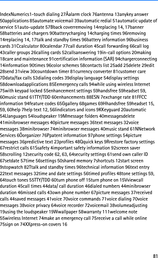 81IndexNumerics1-touch dialing 27Åalarm clock 76antenna 13anykey answer 50applications 85automate voicemail 39automatic redial 51automatic update of service 51auto-update 57Bback coverremoving 14replacing 14, 17banner 58batteries and chargers 90batterycharging 14charging times 96removing 14replacing 14, 17talk and standby times 96battery information 96business cards 31Ccalculator 80calendar 77call duration 45call forwarding 66call log 43caller groups 26calling cards 52callsanswering 19in-call options 20making 18care and maintenance 91certification information (SAR) 94chargerconnecting 14information 90times 96color schemes 58contacts list 25add 25delete 29edit 28send 31view 30countdown timer 81currency converter 81customer care 7Ddata/fax calls 53dialing codes 39display language 54display settings 58downloadapplications 85Eemergency calls 94while using wireless Internet 75with keypad locked 55enhancement settings 59handsfree 59headset 59, 60music stand 61TTY/TDD 60enhancements 88ESN 7exchange rate 81FFCC information 94feature codes 65Ggallery 68games 69Hhandsfree 59headset 15, 59, 60help 7help text 12, 56Iindicators and icons 9KKeyguard 20automatic 54Llanguages 54loudspeaker 19Mmessage folders 40messagesdelete 41minibrowser messages 40picture messages 36text messages 32voice messages 38minibrowser 74minibrowser messages 40music stand 61NNetwork Services 6Öorganizer 76Ppatent information 97phone settings 54picture messages 36predictive text 23profiles 48Qquick keys 9Rrestore factory settings 67restrict calls 61Ssafety 4important safety information 92screen saver 58scrolling 12security code 62, 63, 64security settings 61send own caller ID 67setdate 57time 56settings 50shared memory 7shortcuts 12start screen 9stopwatch 82Ttalk and standby times 96technical information 96text entry 22text messages 32time and date settings 56timed profiles 48tone settings 59, 64touch tones 55TTY/TDD 60turn phone off 15turn phone on 15Vviewcall duration 45call times 44data/ call duration 46dialed numbers 44minibrowser duration 46missed calls 43own phone number 67picture messages 37received calls 44saved messages 41voice 70voice commands 71voice dialing 70voice messages 38voice privacy 64voice recorder 72voicemail 38volumeadjusting 19using the loudspeaker 19Wwallpaper 58warranty 111welcome note 55wireless Internet 74make an emergency call 75receive a call while online 75sign on 74XXpress-on covers 16