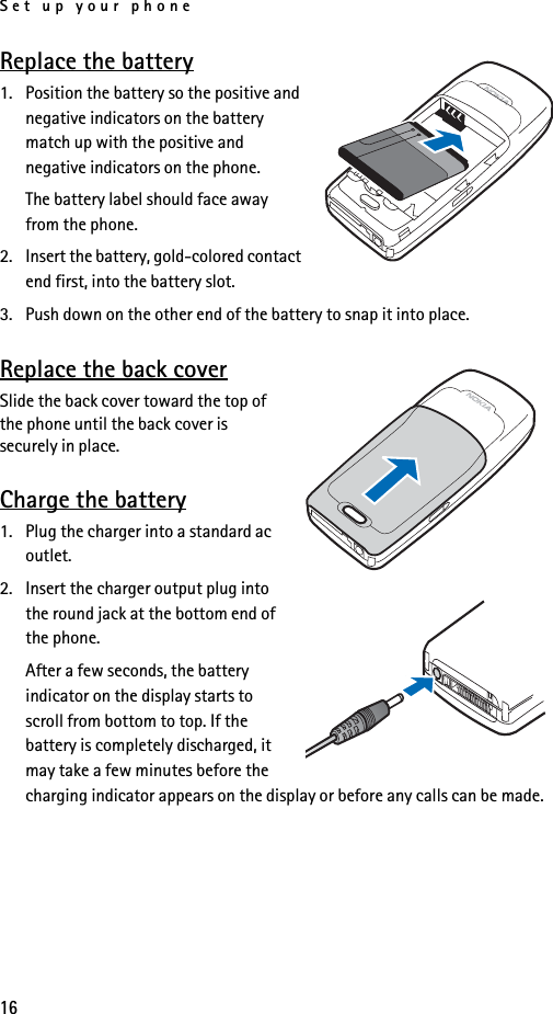 Set up your phone16Replace the battery1. Position the battery so the positive and negative indicators on the battery match up with the positive and negative indicators on the phone.The battery label should face away from the phone.2. Insert the battery, gold-colored contact end first, into the battery slot.3. Push down on the other end of the battery to snap it into place.Replace the back coverSlide the back cover toward the top of the phone until the back cover is securely in place.Charge the battery1. Plug the charger into a standard ac outlet.2. Insert the charger output plug into the round jack at the bottom end of the phone.After a few seconds, the battery indicator on the display starts to scroll from bottom to top. If the battery is completely discharged, it may take a few minutes before the charging indicator appears on the display or before any calls can be made.