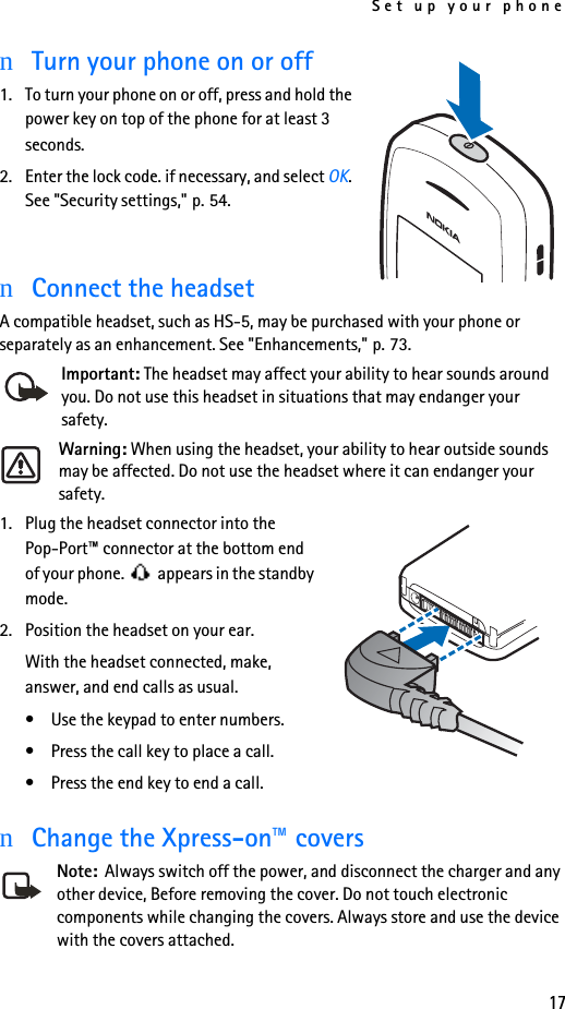 Set up your phone17nTurn your phone on or off1. To turn your phone on or off, press and hold the power key on top of the phone for at least 3 seconds.2. Enter the lock code. if necessary, and select OK. See &quot;Security settings,&quot; p. 54.nConnect the headsetA compatible headset, such as HS-5, may be purchased with your phone or separately as an enhancement. See &quot;Enhancements,&quot; p. 73.Important: The headset may affect your ability to hear sounds around you. Do not use this headset in situations that may endanger your safety.Warning: When using the headset, your ability to hear outside sounds may be affected. Do not use the headset where it can endanger your safety.1. Plug the headset connector into the Pop-Port™ connector at the bottom end of your phone.   appears in the standby mode.2. Position the headset on your ear.With the headset connected, make, answer, and end calls as usual.• Use the keypad to enter numbers.• Press the call key to place a call.• Press the end key to end a call.nChange the Xpress-on™ coversNote:  Always switch off the power, and disconnect the charger and any other device, Before removing the cover. Do not touch electronic components while changing the covers. Always store and use the device with the covers attached.