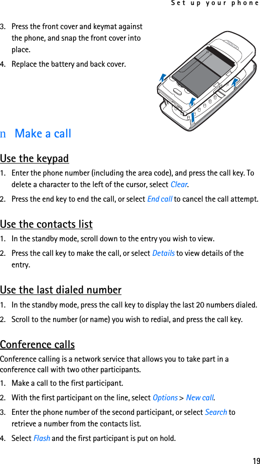 Set up your phone193. Press the front cover and keymat against the phone, and snap the front cover into place.4. Replace the battery and back cover.nMake a callUse the keypad1. Enter the phone number (including the area code), and press the call key. To delete a character to the left of the cursor, select Clear.2. Press the end key to end the call, or select End call to cancel the call attempt.Use the contacts list1. In the standby mode, scroll down to the entry you wish to view.2. Press the call key to make the call, or select Details to view details of the entry.Use the last dialed number1. In the standby mode, press the call key to display the last 20 numbers dialed. 2. Scroll to the number (or name) you wish to redial, and press the call key.Conference callsConference calling is a network service that allows you to take part in a conference call with two other participants.1. Make a call to the first participant.2. With the first participant on the line, select Options &gt; New call.3. Enter the phone number of the second participant, or select Search to retrieve a number from the contacts list. 4. Select Flash and the first participant is put on hold.