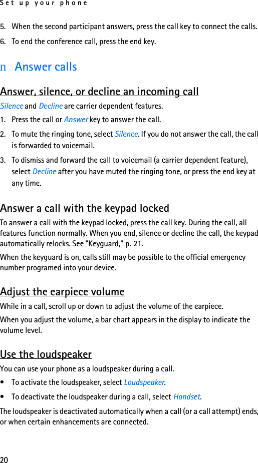 Set up your phone205. When the second participant answers, press the call key to connect the calls.6. To end the conference call, press the end key.nAnswer callsAnswer, silence, or decline an incoming callSilence and Decline are carrier dependent features.1. Press the call or Answer key to answer the call.2. To mute the ringing tone, select Silence. If you do not answer the call, the call is forwarded to voicemail.3. To dismiss and forward the call to voicemail (a carrier dependent feature), select Decline after you have muted the ringing tone, or press the end key at any time.Answer a call with the keypad lockedTo answer a call with the keypad locked, press the call key. During the call, all features function normally. When you end, silence or decline the call, the keypad automatically relocks. See &quot;Keyguard,&quot; p. 21.When the keyguard is on, calls still may be possible to the official emergency number programed into your device. Adjust the earpiece volumeWhile in a call, scroll up or down to adjust the volume of the earpiece.When you adjust the volume, a bar chart appears in the display to indicate the volume level.Use the loudspeakerYou can use your phone as a loudspeaker during a call.• To activate the loudspeaker, select Loudspeaker.• To deactivate the loudspeaker during a call, select Handset.The loudspeaker is deactivated automatically when a call (or a call attempt) ends, or when certain enhancements are connected.