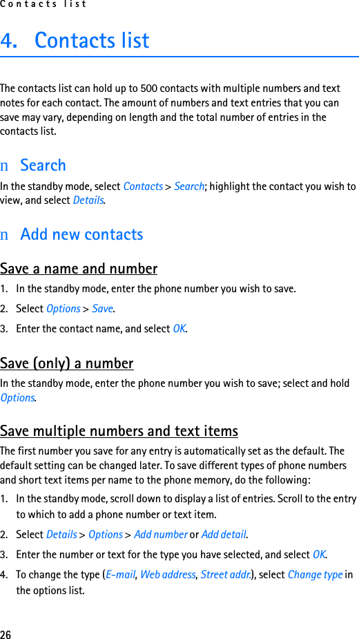 Contacts list264. Contacts list The contacts list can hold up to 500 contacts with multiple numbers and text notes for each contact. The amount of numbers and text entries that you can save may vary, depending on length and the total number of entries in the contacts list.nSearchIn the standby mode, select Contacts &gt; Search; highlight the contact you wish to view, and select Details.nAdd new contactsSave a name and number1. In the standby mode, enter the phone number you wish to save.2. Select Options &gt; Save.3. Enter the contact name, and select OK.Save (only) a numberIn the standby mode, enter the phone number you wish to save; select and hold Options.Save multiple numbers and text itemsThe first number you save for any entry is automatically set as the default. The default setting can be changed later. To save different types of phone numbers and short text items per name to the phone memory, do the following:1. In the standby mode, scroll down to display a list of entries. Scroll to the entry to which to add a phone number or text item.2. Select Details &gt; Options &gt; Add number or Add detail.3. Enter the number or text for the type you have selected, and select OK.4. To change the type (E-mail, Web address, Street addr.), select Change type in the options list.