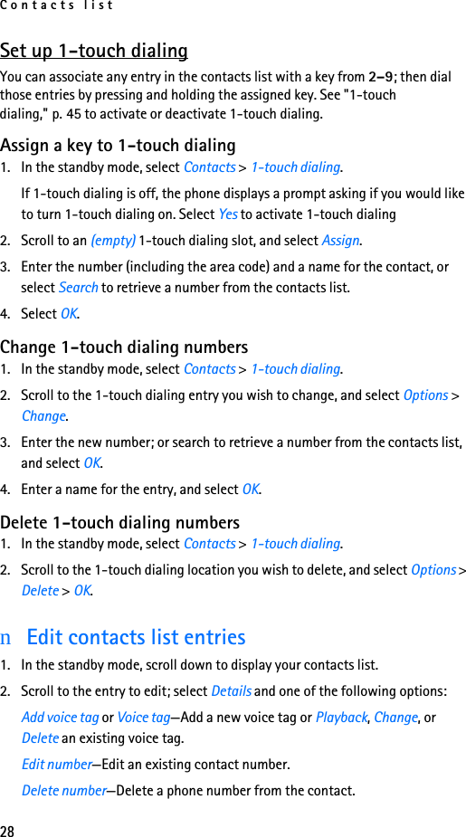 Contacts list28Set up 1-touch dialingYou can associate any entry in the contacts list with a key from 2–9; then dial those entries by pressing and holding the assigned key. See &quot;1-touch dialing,&quot; p. 45 to activate or deactivate 1-touch dialing.Assign a key to 1-touch dialing1. In the standby mode, select Contacts &gt; 1-touch dialing.If 1-touch dialing is off, the phone displays a prompt asking if you would like to turn 1-touch dialing on. Select Yes to activate 1-touch dialing2. Scroll to an (empty) 1-touch dialing slot, and select Assign.3. Enter the number (including the area code) and a name for the contact, or select Search to retrieve a number from the contacts list. 4. Select OK. Change 1-touch dialing numbers1. In the standby mode, select Contacts &gt; 1-touch dialing.2. Scroll to the 1-touch dialing entry you wish to change, and select Options &gt; Change.3. Enter the new number; or search to retrieve a number from the contacts list, and select OK.4. Enter a name for the entry, and select OK. Delete 1-touch dialing numbers1. In the standby mode, select Contacts &gt; 1-touch dialing.2. Scroll to the 1-touch dialing location you wish to delete, and select Options &gt; Delete &gt; OK.nEdit contacts list entries1. In the standby mode, scroll down to display your contacts list.2. Scroll to the entry to edit; select Details and one of the following options:Add voice tag or Voice tag—Add a new voice tag or Playback, Change, or Delete an existing voice tag.Edit number—Edit an existing contact number.Delete number—Delete a phone number from the contact.