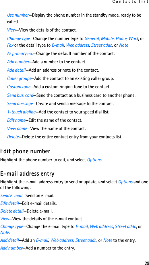 Contacts list29Use number—Display the phone number in the standby mode, ready to be called.View—View the details of the contact.Change type—Change the number type to General, Mobile, Home, Work, or Fax or the detail type to E-mail, Web address, Street addr., or NoteAs primary no.—Change the default number of the contact.Add number—Add a number to the contact.Add detail—Add an address or note to the contact.Caller groups—Add the contact to an existing caller group.Custom tone—Add a custom ringing tone to the contact.Send bus. card—Send the contact as a business card to another phone.Send message—Create and send a message to the contact.1-touch dialing—Add the contact to your speed dial list.Edit name—Edit the name of the contact.View name—View the name of the contact.Delete—Delete the entire contact entry from your contacts list.Edit phone numberHighlight the phone number to edit, and select Options.E-mail address entryHighlight the e-mail address entry to send or update, and select Options and one of the following:Send e-mail—Send an e-mail.Edit detail—Edit e-mail details.Delete detail—Delete e-mail.View—View the details of the e-mail contact.Change type—Change the e-mail type to E-mail, Web address, Street addr., or Note.Add detail—Add an E-mail, Web address, Street addr., or Note to the entry.Add number—Add a number to the entry.