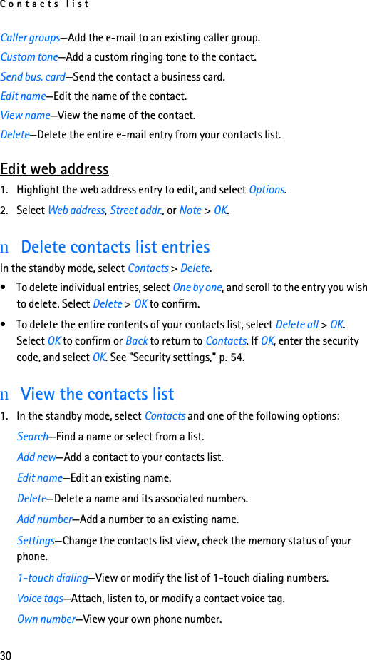 Contacts list30Caller groups—Add the e-mail to an existing caller group.Custom tone—Add a custom ringing tone to the contact.Send bus. card—Send the contact a business card.Edit name—Edit the name of the contact.View name—View the name of the contact.Delete—Delete the entire e-mail entry from your contacts list.Edit web address1. Highlight the web address entry to edit, and select Options.2. Select Web address, Street addr., or Note &gt; OK.nDelete contacts list entriesIn the standby mode, select Contacts &gt; Delete.• To delete individual entries, select One by one, and scroll to the entry you wish to delete. Select Delete &gt; OK to confirm.• To delete the entire contents of your contacts list, select Delete all &gt; OK. Select OK to confirm or Back to return to Contacts. If OK, enter the security code, and select OK. See &quot;Security settings,&quot; p. 54.nView the contacts list1. In the standby mode, select Contacts and one of the following options:Search—Find a name or select from a list.Add new—Add a contact to your contacts list.Edit name—Edit an existing name.Delete—Delete a name and its associated numbers.Add number—Add a number to an existing name.Settings—Change the contacts list view, check the memory status of your phone.1-touch dialing—View or modify the list of 1-touch dialing numbers.Voice tags—Attach, listen to, or modify a contact voice tag.Own number—View your own phone number.