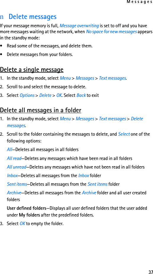 Messages37nDelete messagesIf your message memory is full, Message overwriting is set to off and you have more messages waiting at the network, when No space for new messages appears in the standby mode:• Read some of the messages, and delete them.• Delete messages from your folders.Delete a single message1. In the standby mode, select Menu &gt; Messages &gt; Text messages.2. Scroll to and select the message to delete.3. Select Options &gt; Delete &gt; OK. Select Back to exitDelete all messages in a folder1. In the standby mode, select Menu &gt; Messages &gt; Text messages &gt; Delete messages.2. Scroll to the folder containing the messages to delete, and Select one of the following options: All—Deletes all messages in all foldersAll read—Deletes any messages which have been read in all foldersAll unread—Deletes any messages which have not been read in all foldersInbox—Deletes all messages from the Inbox folderSent items—Deletes all messages from the Sent items folderArchive—Deletes all messages from the Archive folder and all user created foldersUser defined folders—Displays all user defined folders that the user added under My folders after the predefined folders.3. Select OK to empty the folder.