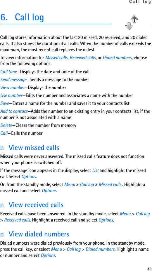 Call log416. Call logCall log stores information about the last 20 missed, 20 received, and 20 dialed calls. It also stores the duration of all calls. When the number of calls exceeds the maximum, the most recent call replaces the oldest.To view information for Missed calls, Received calls, or Dialed numbers, choose from the following options:Call time—Displays the date and time of the callSend message—Sends a message to the numberView number—Displays the numberUse number—Edits the number and associates a name with the numberSave—Enters a name for the number and saves it to your contacts listAdd to contact—Adds the number to an existing entry in your contacts list, if the number is not associated with a nameDelete—Clears the number from memoryCall—Calls the numbernView missed callsMissed calls were never answered. The missed calls feature does not function when your phone is switched off.If the message icon appears in the display, select List and highlight the missed call. Select Options.Or, from the standby mode, select Menu &gt; Call log &gt; Missed calls . Highlight a missed call and select Options.nView received callsReceived calls have been answered. In the standby mode, select Menu &gt; Call log &gt; Received calls. Highlight a received call and select Options.nView dialed numbersDialed numbers were dialed previously from your phone. In the standby mode, press the call key, or select Menu &gt; Call log &gt; Dialed numbers. Highlight a name or number and select Options.