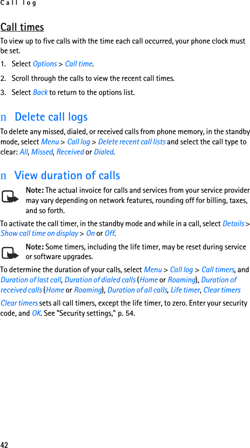 Call log42Call timesTo view up to five calls with the time each call occurred, your phone clock must be set.1. Select Options &gt; Call time.2. Scroll through the calls to view the recent call times.3. Select Back to return to the options list.nDelete call logsTo delete any missed, dialed, or received calls from phone memory, in the standby mode, select Menu &gt; Call log &gt; Delete recent call lists and select the call type to clear: All, Missed, Received or Dialed.nView duration of callsNote: The actual invoice for calls and services from your service provider may vary depending on network features, rounding off for billing, taxes, and so forth.To activate the call timer, in the standby mode and while in a call, select Details &gt; Show call time on display &gt; On or Off. Note: Some timers, including the life timer, may be reset during service or software upgrades.To determine the duration of your calls, select Menu &gt; Call log &gt; Call timers, and Duration of last call, Duration of dialed calls (Home or Roaming), Duration of received calls (Home or Roaming), Duration of all calls, Life timer, Clear timersClear timers sets all call timers, except the life timer, to zero. Enter your security code, and OK. See &quot;Security settings,&quot; p. 54.