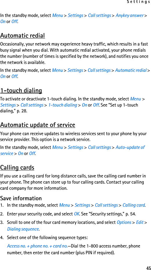 Settings45In the standby mode, select Menu &gt; Settings &gt; Call settings &gt; Anykey answer &gt; On or Off.Automatic redialOccasionally, your network may experience heavy traffic, which results in a fast busy signal when you dial. With automatic redial activated, your phone redials the number (number of times is specified by the network), and notifies you once the network is available.In the standby mode, select Menu &gt; Settings &gt; Call settings &gt; Automatic redial &gt; On or Off.1-touch dialingTo activate or deactivate 1-touch dialing. In the standby mode, select Menu &gt; Settings &gt; Call settings &gt; 1-touch dialing &gt; On or Off. See &quot;Set up 1-touch dialing,&quot; p. 28.Automatic update of serviceYour phone can receive updates to wireless services sent to your phone by your service provider. This option is a network service.In the standby mode, select Menu &gt; Settings &gt; Call settings &gt; Auto-update of service &gt; On or Off.Calling cardsIf you use a calling card for long distance calls, save the calling card number in your phone. The phone can store up to four calling cards. Contact your calling card company for more information.Save information1. In the standby mode, select Menu &gt; Settings &gt; Call settings &gt; Calling card.2. Enter your security code, and select OK. See &quot;Security settings,&quot; p. 54.3. Scroll to one of the four card memory locations, and select Options &gt; Edit &gt; Dialing sequence.4. Select one of the following sequence types:Access no. + phone no. + card no.—Dial the 1-800 access number, phone number, then enter the card number (plus PIN if required).