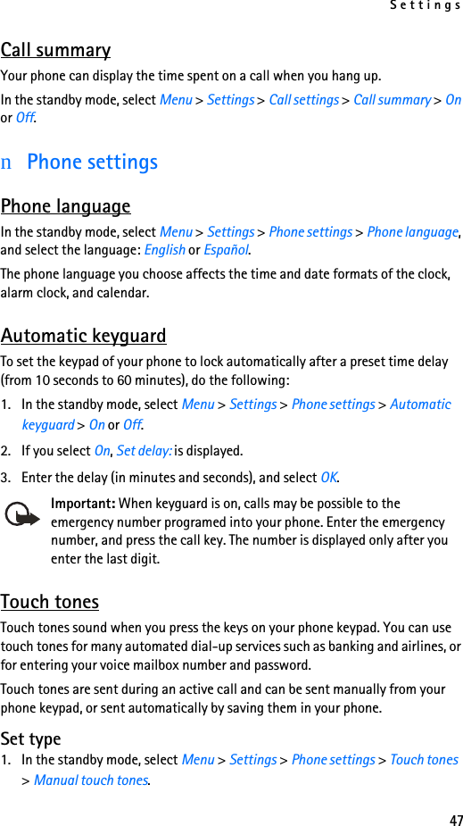 Settings47Call summaryYour phone can display the time spent on a call when you hang up.In the standby mode, select Menu &gt; Settings &gt; Call settings &gt; Call summary &gt; On or Off.nPhone settingsPhone languageIn the standby mode, select Menu &gt; Settings &gt; Phone settings &gt; Phone language, and select the language: English or Español.The phone language you choose affects the time and date formats of the clock, alarm clock, and calendar.Automatic keyguardTo set the keypad of your phone to lock automatically after a preset time delay (from 10 seconds to 60 minutes), do the following:1. In the standby mode, select Menu &gt; Settings &gt; Phone settings &gt; Automatic keyguard &gt; On or Off. 2. If you select On, Set delay: is displayed. 3. Enter the delay (in minutes and seconds), and select OK.Important: When keyguard is on, calls may be possible to the emergency number programed into your phone. Enter the emergency number, and press the call key. The number is displayed only after you enter the last digit.Touch tonesTouch tones sound when you press the keys on your phone keypad. You can use touch tones for many automated dial-up services such as banking and airlines, or for entering your voice mailbox number and password. Touch tones are sent during an active call and can be sent manually from your phone keypad, or sent automatically by saving them in your phone.Set type1. In the standby mode, select Menu &gt; Settings &gt; Phone settings &gt; Touch tones &gt; Manual touch tones.