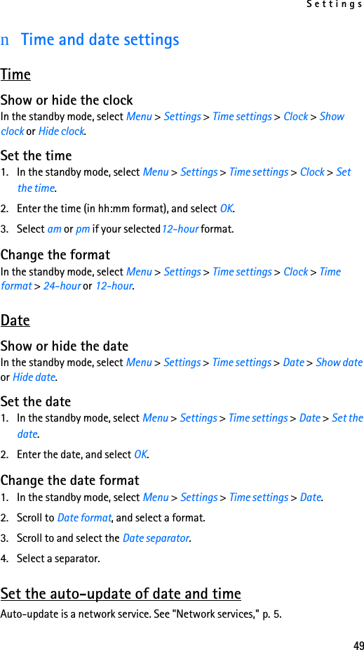 Settings49nTime and date settingsTimeShow or hide the clockIn the standby mode, select Menu &gt; Settings &gt; Time settings &gt; Clock &gt; Show clock or Hide clock.Set the time1. In the standby mode, select Menu &gt; Settings &gt; Time settings &gt; Clock &gt; Set the time.2. Enter the time (in hh:mm format), and select OK.3. Select am or pm if your selected12-hour format.Change the formatIn the standby mode, select Menu &gt; Settings &gt; Time settings &gt; Clock &gt; Time format &gt; 24-hour or 12-hour. DateShow or hide the dateIn the standby mode, select Menu &gt; Settings &gt; Time settings &gt; Date &gt; Show date or Hide date.Set the date1. In the standby mode, select Menu &gt; Settings &gt; Time settings &gt; Date &gt; Set the date.2. Enter the date, and select OK.Change the date format1. In the standby mode, select Menu &gt; Settings &gt; Time settings &gt; Date.2. Scroll to Date format, and select a format. 3. Scroll to and select the Date separator.4. Select a separator. Set the auto-update of date and timeAuto-update is a network service. See &quot;Network services,&quot; p. 5.