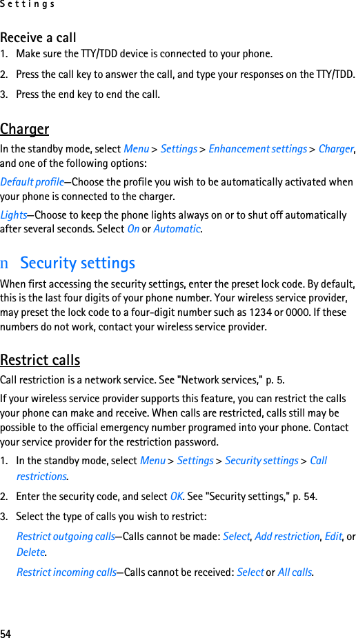 Settings54Receive a call1. Make sure the TTY/TDD device is connected to your phone.2. Press the call key to answer the call, and type your responses on the TTY/TDD.3. Press the end key to end the call.ChargerIn the standby mode, select Menu &gt; Settings &gt; Enhancement settings &gt; Charger, and one of the following options:Default profile—Choose the profile you wish to be automatically activated when your phone is connected to the charger.Lights—Choose to keep the phone lights always on or to shut off automatically after several seconds. Select On or Automatic.nSecurity settingsWhen first accessing the security settings, enter the preset lock code. By default, this is the last four digits of your phone number. Your wireless service provider, may preset the lock code to a four-digit number such as 1234 or 0000. If these numbers do not work, contact your wireless service provider.Restrict callsCall restriction is a network service. See &quot;Network services,&quot; p. 5.If your wireless service provider supports this feature, you can restrict the calls your phone can make and receive. When calls are restricted, calls still may be possible to the official emergency number programed into your phone. Contact your service provider for the restriction password.1. In the standby mode, select Menu &gt; Settings &gt; Security settings &gt; Call restrictions.2. Enter the security code, and select OK. See &quot;Security settings,&quot; p. 54.3. Select the type of calls you wish to restrict:Restrict outgoing calls—Calls cannot be made: Select, Add restriction, Edit, or Delete.Restrict incoming calls—Calls cannot be received: Select or All calls.