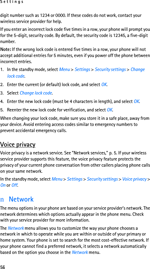 Settings56digit number such as 1234 or 0000. If these codes do not work, contact your wireless service provider for help.If you enter an incorrect lock code five times in a row, your phone will prompt you for the 5-digit, security code. By default, the security code is 12345, a five-digit number. Note: If the wrong lock code is entered five times in a row, your phone will not accept additional entries for 5 minutes, even if you power off the phone between incorrect entries.1. In the standby mode, select Menu &gt; Settings &gt; Security settings &gt; Change lock code.2. Enter the current (or default) lock code, and select OK.3. Select Change lock code.4. Enter the new lock code (must be 4 characters in length), and select OK.5. Reenter the new lock code for verification, and select OK.When changing your lock code, make sure you store it in a safe place, away from your device. Avoid entering access codes similar to emergency numbers to prevent accidental emergency calls.Voice privacyVoice privacy is a network service. See &quot;Network services,&quot; p. 5. If your wireless service provider supports this feature, the voice privacy feature protects the privacy of your current phone conversation from other callers placing phone calls on your same network.In the standby mode, select Menu &gt; Settings &gt; Security settings &gt; Voice privacy &gt; On or Off.nNetworkThe menu options in your phone are based on your service provider’s network. The network determines which options actually appear in the phone menu. Check with your service provider for more information.The Network menu allows you to customize the way your phone chooses a network in which to operate while you are within or outside of your primary or home system. Your phone is set to search for the most cost-effective network. If your phone cannot find a preferred network, it selects a network automatically based on the option you choose in the Network menu.