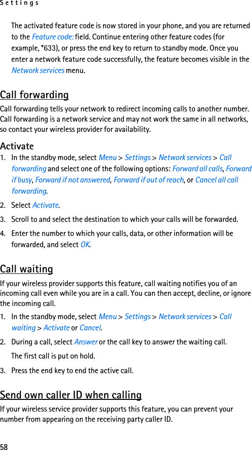 Settings58The activated feature code is now stored in your phone, and you are returned to the Feature code: field. Continue entering other feature codes (for example, *633), or press the end key to return to standby mode. Once you enter a network feature code successfully, the feature becomes visible in the Network services menu.Call forwardingCall forwarding tells your network to redirect incoming calls to another number. Call forwarding is a network service and may not work the same in all networks, so contact your wireless provider for availability.Activate1. In the standby mode, select Menu &gt; Settings &gt; Network services &gt; Call forwarding and select one of the following options: Forward all calls, Forward if busy, Forward if not answered, Forward if out of reach, or Cancel all call forwarding.2. Select Activate.3. Scroll to and select the destination to which your calls will be forwarded.4. Enter the number to which your calls, data, or other information will be forwarded, and select OK.Call waitingIf your wireless provider supports this feature, call waiting notifies you of an incoming call even while you are in a call. You can then accept, decline, or ignore the incoming call.1. In the standby mode, select Menu &gt; Settings &gt; Network services &gt; Call waiting &gt; Activate or Cancel.2. During a call, select Answer or the call key to answer the waiting call.The first call is put on hold. 3. Press the end key to end the active call.Send own caller ID when callingIf your wireless service provider supports this feature, you can prevent your number from appearing on the receiving party caller ID.